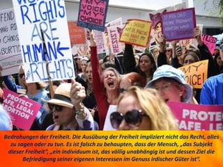 Bedrohungen der Freiheit. Die Ausübung der Freiheit impliziert nicht das Recht, alles
zu sagen oder zu tun. Es ist falsch zu behaupten, dass der Mensch, „das Subjekt
dieser Freiheit“, „ein Individuum ist, das völlig unabhängig ist und dessen Ziel die
Befriedigung seiner eigenen Interessen im Genuss irdischer Güter ist“.
 