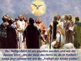 Der Heilige Geist ist uns gegeben worden, und wie der
Apostel lehrt: „Wo der Geist des Herrn ist, da ist Freiheit.“
Schon jetzt rühmen wir uns der „Freiheit der Kinder Gottes“.
 