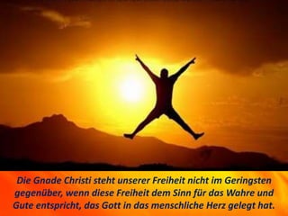 1742 Freedom and grace.
Die Gnade Christi steht unserer Freiheit nicht im Geringsten
gegenüber, wenn diese Freiheit dem Sinn für das Wahre und
Gute entspricht, das Gott in das menschliche Herz gelegt hat.
 