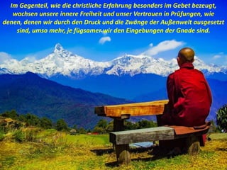 Im Gegenteil, wie die christliche Erfahrung besonders im Gebet bezeugt,
wachsen unsere innere Freiheit und unser Vertrauen in Prüfungen, wie
denen, denen wir durch den Druck und die Zwänge der Außenwelt ausgesetzt
sind, umso mehr, je fügsamer wir den Eingebungen der Gnade sind.
 