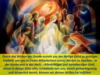 Durch das Wirken der Gnade erzieht uns der Heilige Geist zu geistiger
Freiheit, um uns zu freien Mitarbeitern seines Werkes zu machen - in
der Kirche und in der Welt: - Allmächtiger und barmherziger Gott,
nimm in deiner Güte alles Schädliche von uns, damit gemachtgeistig
und körperlich bereit, können wir deinen Willen frei erfüllen.
 