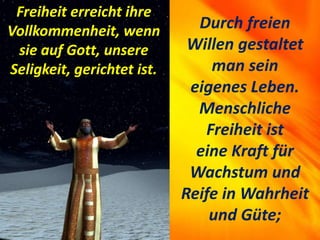 Durch freien
Willen gestaltet
man sein
eigenes Leben.
Menschliche
Freiheit ist
eine Kraft für
Wachstum und
Reife in Wahrheit
und Güte;
Freiheit erreicht ihre
Vollkommenheit, wenn
sie auf Gott, unsere
Seligkeit, gerichtet ist.
 