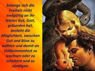 Solange sich die
Freiheit nicht
endgültig an ihr
letztes Gut, Gott,
gebunden hat,
besteht die
Möglichkeit, zwischen
Gut und Böse zu
wählen und damit an
Vollkommenheit zu
wachsen oder zu
scheitern und zu
sündigen.
 