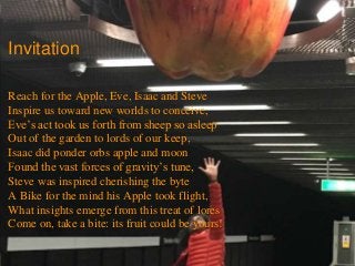 © 2003-2017 aviri
Invitation
Reach for the Apple, Eve, Isaac and Steve
Inspire us toward new worlds to conceive,
Eve’s act took us forth from sheep so asleep
Out of the garden to lords of our keep,
Isaac did ponder orbs apple and moon
Found the vast forces of gravity’s tune,
Steve was inspired cherishing the byte
A Bike for the mind his Apple took flight,
What insights emerge from this treat of lores
Come on, take a bite: its fruit could be yours!
 