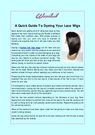 A Quick Guide To Dyeing Your Lace Wigs
More women are getting fond of using lace wigs as they
appear to be more natural looking and flexible to different
hair styles than synthetic ones. With proper process in
dyeing your hair, you won’t only have to maintain its
natural and exquisite look but it will also make you look
fabulous.
Dyeing a human full lace wigs can be hard and you
need to be very careful with the products to be used and
the procedure itself in order to avoid damaging your wigs.
Consulting your hair stylists or the seller of your wigs can
also be very helpful to achieve successful results. This
quick guide will show you how to dye your wigs efficiently
without having to sacrifice its natural texture.
Make sure that your lace wig has not been colored previously as only natural colored
hair can be dyed. Before dyeing your wig, make sure that it has been cleaned and
washed at least 24 hours without applying any conditioner or hair serums.
Preparing all the things needed before dyeing your hair will save you a lot of time. It is
important that you first try the hair dye to a few strands of the hair to see if it best
works for your wig.
It is advisable to use a rubber gloves to protect your hands from being colored. Use a
non-metal bowl in mixing the hair dye as it metallic containers affects the colorant. A
nylon brush should be used to help you apply the dye to every strand evenly. You will
also need a wide-tooth brush for the procedure.
Part the hair into several sections depending on the thickness of your wig. Start
dyeing from one section to another from roots all the way to the end. Be cautious not
to exert a strong force as it will possibly uproot some strands. Repeat this process for
the remaining sections.
When all the sections have been dyed, comb the hair gently to make sure that every
strand is being colored.
Leave the wig untouched for at least 25 to minutes making sure that the dye is being
fully absorbed by the strands.
 