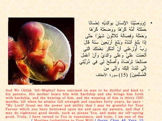 { وَوَصَّيْنَا الْإِنسَانَ بِوَالِدَيْهِ إِحْسَانًا حَمَلَتْهُ أُمُّهُ كُرْهًا وَوَضَعَتْهُ كُرْهًا وَحَمْلُهُ وَفِصَالُهُ ثَلَاثُونَ شَهْرًا حَتَّى إِذَا بَلَغَ أَشُدَّهُ وَبَلَغَ أَرْبَعِينَ سَنَةً قَالَ رَبِّ أَوْزِعْنِي أَنْ أَشْكُرَ نِعْمَتَكَ الَّتِي أَنْعَمْتَ عَلَيَّ وَعَلَى وَالِدَيَّ وَأَنْ أَعْمَلَ صَالِحًا تَرْضَاهُ وَأَصْلِحْ لِي فِي ذُرِّيَّتِي إِنِّي تُبْتُ إِلَيْكَ وَإِنِّي مِنَ الْمُسْلِمِينَ } (15)  سورة الأحقاف And We (Allah ‘All-Mighty) have enjoined on man to be dutiful and kind to his parents. His mother bears him with hardship and she brings him forth with hardship, and the bearing of him, and the weaning of him is thirty (30) months, till when he attains full strength and reaches forty years, he says : “My Lord! Grant me the power and ability that I may be grateful for Your Favour which you have bestowed upon me and upon my parents, and that I may do righteous good deeds, such as please You, and make my off-spring good. Truly, I have turned to You in repentance, and truly, I am one of the Muslims (submitting to Your Will)  .( Quran. Chap. 46. Vers. 15 ) 