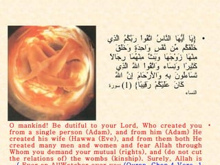 { يَا أَيُّهَا النَّاسُ اتَّقُواْ رَبَّكُمُ الَّذِي خَلَقَكُم مِّن نَّفْسٍ وَاحِدَةٍ وَخَلَقَ مِنْهَا زَوْجَهَا وَبَثَّ مِنْهُمَا رِجَالاً كَثِيرًا وَنِسَاء وَاتَّقُواْ اللّهَ الَّذِي تَسَاءلُونَ بِهِ وَالأَرْحَامَ إِنَّ اللّهَ كَانَ عَلَيْكُمْ رَقِيبًا } (1)  سورة النساء O mankind! Be dutiful to your Lord, Who created you from a single person (Adam), and from him (Adam) He created his wife (Hawwa (Eve), and from them both He created many men and women and fear Allah through Whom you demand your mutual (rights), and (do not cut the relations of) the wombs (kinship). Surely, Allah is Ever an AllWatcher over you.  (Quran. Chap.4 Vers. 1 ) 