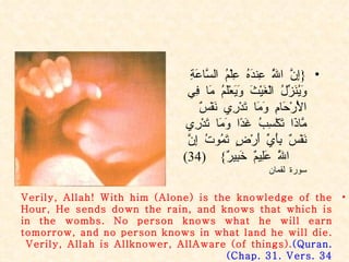 { إِنَّ اللَّهَ عِندَهُ عِلْمُ السَّاعَةِ وَيُنَزِّلُ الْغَيْثَ وَيَعْلَمُ مَا فِي الْأَرْحَامِ وَمَا تَدْرِي نَفْسٌ مَّاذَا تَكْسِبُ غَدًا وَمَا تَدْرِي نَفْسٌ بِأَيِّ أَرْضٍ تَمُوتُ إِنَّ اللَّهَ عَلِيمٌ خَبِيرٌ }  (34)  سورة لقمان Verily, Allah! With him (Alone) is the knowledge of the Hour, He sends down the rain, and knows that which is in the wombs. No person knows what he will earn tomorrow, and no person knows in what land he will die. Verily, Allah is Allknower, AllAware (of things).  (Quran. Chap. 31. Vers. 34 ) 
