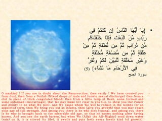 { يَا أَيُّهَا النَّاسُ إِن كُنتُمْ فِي رَيْبٍ مِّنَ الْبَعْثِ فَإِنَّا خَلَقْنَاكُم مِّن تُرَابٍ ثُمَّ مِن نُّطْفَةٍ ثُمَّ مِنْ عَلَقَةٍ ثُمَّ مِن مُّضْغَةٍ مُّخَلَّقَةٍ وَغَيْرِ مُخَلَّقَةٍ لِّنُبَيِّنَ لَكُمْ وَنُقِرُّ فِي الْأَرْحَامِ مَا نَشَاء }  (5)  سورة الحـج O mankind ! If you are in doubt about the Resurrection, then verily ! We have created you from dust, then from a Nutfah (Mixed drops of male and female sexual discharge) then from a clot (a piece of thick coagulated blood) then from a little lump of flesh, some formed and some unformed (miscarriage), that We may make (it) clear to you (i.e. to show you Our Power and Ability to do what We will). And We cause whom We will to remain in the wombs for an appointed term, then We bring you out as infants, then (give you growth) that you may reach your age of full strength. And among you there is he who dies (young), and among you there is he who is brought back to the miserable old age, so that he knows nothing after having known. And you see the earth barren, but when We (Allah the All-Mighty) send down water (rain) on it, it is stirred (to life), it swells and puts forth every lovely kind (of growth).  (Quran. Chap. 22 Ver. 5) 