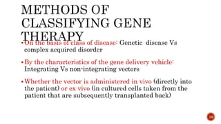 On the basis of class of disease: Genetic disease Vs
complex acquired disorder
By the characteristics of the gene delivery vehicle:
Integrating Vs non-integrating vectors
Whether the vector is administered in vivo (directly into
the patient) or ex vivo (in cultured cells taken from the
patient that are subsequently transplanted back)
10
 