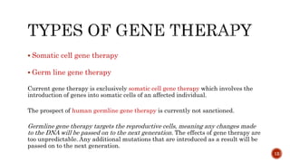  Somatic cell gene therapy
 Germ line gene therapy
Current gene therapy is exclusively somatic cell gene therapy which involves the
introduction of genes into somatic cells of an affected individual.
The prospect of human germline gene therapy is currently not sanctioned.
Germline gene therapy targets the reproductive cells, meaning any changes made
to the DNA will be passed on to the next generation. The effects of gene therapy are
too unpredictable. Any additional mutations that are introduced as a result will be
passed on to the next generation.
12
 