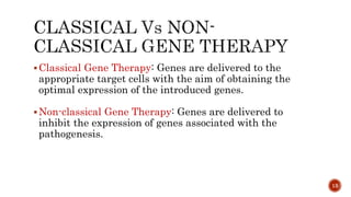 Classical Gene Therapy: Genes are delivered to the
appropriate target cells with the aim of obtaining the
optimal expression of the introduced genes.
Non-classical Gene Therapy: Genes are delivered to
inhibit the expression of genes associated with the
pathogenesis.
13
 