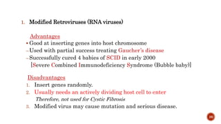 1. Modified Retroviruses (RNA viruses)
Advantages
 Good at inserting genes into host chromosome
–Used with partial success treating Gaucher’s disease
–Successfully cured 4 babies of SCID in early 2000
[Severe Combined Immunodeficiency Syndrome (Bubble baby)]
Disadvantages
1. Insert genes randomly.
2. Usually needs an actively dividing host cell to enter
Therefore, not used for Cystic Fibrosis
3. Modified virus may cause mutation and serious disease.
26
 