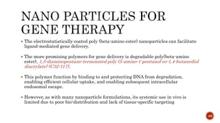  The electrostatistically coated poly (beta-amino ester) nanoparticles can facilitate
ligand-mediated gene delivery.
 The more promising polymers for gene delivery is degradable poly(beta-amino
ester), 1,3-diaminopentane-terminated poly (5-amino-1-pentanol-co-1,4-butanediol
diacrylate) (C32-117).
 This polymer function by binding to and protecting DNA from degradation,
enabling efficient cellular uptake, and enabling subsequent intracellular
endosomal escape.
 However, as with many nanoparticle formulations, its systemic use in vivo is
limited due to poor bio-distribution and lack of tissue-specific targeting
48
 