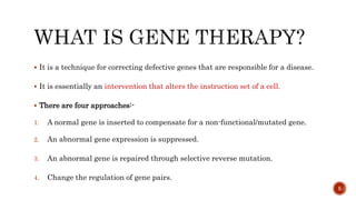  It is a technique for correcting defective genes that are responsible for a disease.
 It is essentially an intervention that alters the instruction set of a cell.
 There are four approaches:-
1. A normal gene is inserted to compensate for a non-functional/mutated gene.
2. An abnormal gene expression is suppressed.
3. An abnormal gene is repaired through selective reverse mutation.
4. Change the regulation of gene pairs.
5
 
