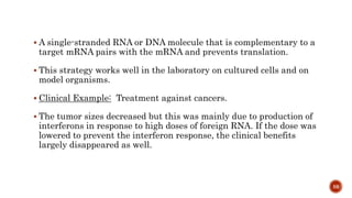  A single-stranded RNA or DNA molecule that is complementary to a
target mRNA pairs with the mRNA and prevents translation.
 This strategy works well in the laboratory on cultured cells and on
model organisms.
 Clinical Example: Treatment against cancers.
 The tumor sizes decreased but this was mainly due to production of
interferons in response to high doses of foreign RNA. If the dose was
lowered to prevent the interferon response, the clinical benefits
largely disappeared as well.
59
 