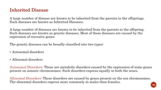 Inherited Disease
A large number of disease are known to be inherited from the parents to the offsprings.
Such diseases are known as Inherited Diseases.
A large number of diseases are known to be inherited from the parents to the offspring.
Such diseases are known as genetic diseases. Most of these diseases are caused by the
expression of recessive genes.
The genetic diseases can be broadly classified into two types:
 Autosomal disorders
 Allosomal disorders
Autosomal Disorders: These are metabolic disorders caused by the expression of some genes
present on somatic chromosomes. Such disorders express equally in both the sexes.
Allosomal Disorders: These disorders are caused by genes present on the sex chromosomes.
The abnormal disorders express more commonly in males than females.
62
 