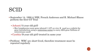  September 14, 1990 @ NIH, French Anderson and R. Michael Blaese
perform the first GT Trial
 Ashanti (4 year old girl)
 Her lymphocytes were gene-altered (~109) ex vivo  used as a vehicle for
gene introduction using a retrovirus vector to carry ADA gene (billions of
retroviruses used)
 Cynthia (9 year old girl) treated in same year
 Problem: WBC are short-lived, therefore treatment must be
repeated regularly
68
 