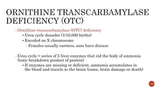 –Ornithine transcarbamylase (OTC) deficiency
 Urea cycle disorder (1/10,000 births)
 Encoded on X chromosome
–Females usually carriers, sons have disease
–Urea cycle = series of 5 liver enzymes that rid the body of ammonia
(toxic breakdown product of protein)
 If enzymes are missing or deficient, ammonia accumulates in
the blood and travels to the brain (coma, brain damage or death)
69
 