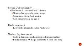 Severe OTC deficiency
 Newborns  coma within 72 hours
 Most suffer severe brain damage
 ½ patients die in first month
 ½ of survivors die by age 5
Early treatment
 Low-protein formula called “keto-acid”
Modern day treatment
 Sodium benzoate and another sodium derivative
 Bind ammonia  helps eliminate it from the body
71
 