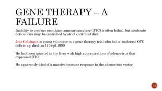 Inability to produce ornithine transcarbamylase (OTC) is often lethal, but moderate
deficiencies may be controlled by strict control of diet.
Jess Gelsinger, a young volunteer in a gene therapy trial who had a moderate OTC
deficiency, died on 17 Sept 1999
He had been injected in the liver with high concentrations of adenovirus that
expressed OTC
He apparently died of a massive immune response to the adenovirus vector
72
 