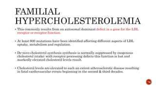  This commonly results from an autosomal dominant defect in a gene for the LDL
receptor or receptor function.
 At least 900 mutations have been identified affecting different aspects of LDL
uptake, metabolism and regulation.
 De-novo cholesterol synthesis synthesis is normally suppressed by exogenous
cholesterol intake; with receptor processing defects this function is lost and
markedly elevated cholesterol levels result.
 Cholesterol levels are elevated to such an extent atherosclerotic disease resulting
in fatal cardiovascular events beginning in the second & third decades.
74
 