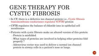  In CF, there is a defective ion channel protein i.e., Cystic fibrosis
transmembrane conductance regulator (CFTR) protein
 CFTR regulates the balance of chloride ions in epithelial cell
membranes
 Patients with cystic fibrosis make an altered version of this protein
–Protein is misfolded
–What types of proteins are involved in helping other proteins fold
properly ?
–Adenovirus vector was used to deliver a normal ion channel
protein to airway cells in a patient’s nose or lungs.
80
 
