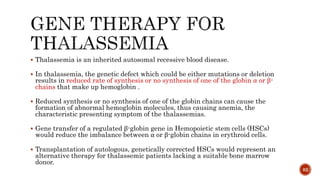  Thalassemia is an inherited autosomal recessive blood disease.
 In thalassemia, the genetic defect which could be either mutations or deletion
results in reduced rate of synthesis or no synthesis of one of the globin α or β-
chains that make up hemoglobin .
 Reduced synthesis or no synthesis of one of the globin chains can cause the
formation of abnormal hemoglobin molecules, thus causing anemia, the
characteristic presenting symptom of the thalassemias.
 Gene transfer of a regulated β-globin gene in Hemopoietic stem cells (HSCs)
would reduce the imbalance between α or β-globin chains in erythroid cells.
 Transplantation of autologous, genetically corrected HSCs would represent an
alternative therapy for thalassemic patients lacking a suitable bone marrow
donor.
82
 