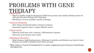  Short lived
̶ Hard to rapidly integrate therapeutic DNA into genome and rapidly dividing nature of
cells prevent gene therapy from long time
̶ Would have to have multiple rounds of therapy
 Immune Response
– New things introduced leads to immune response
– Increased response when a repeat offender enters
 Viral vectors
̶ Patients could have toxic, immune, inflammatory response
̶ Also may cause disease once inside
 Multigene Disorders
– Heart disease, high blood pressure, Alzheimer’s arthritis and diabetes are hard to treat
because you need to introduce more than one gene
 May induce a tumor if integrated in a tumor suppressor gene because insertional
mutagenesis.
91
 