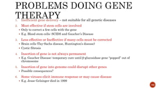 1. Inefficient gene delivery – not suitable for all genetic diseases
2. Most effective if stem cells are involved
 Only to correct a few cells with the gene
 E.g. Blood stem cells: SCIDS and Gaucher’s Disease
3. Less effective or Ineffective if many cells must be corrected
 Brain cells (Tay-Sachs disease, Huntington’s disease)
 Cystic fibrosis
4. Insertion of gene is not always permanent
 E.g. Gaucher Disease: temporary cure until β-glucosidase gene “popped” out of
chromosome
5. Insertion of gene into genome could disrupt other genes
 Possible consequences?
6. Some viruses elicit immune response or may cause disease
 E.g. Jesse Gelsinger died in 1999
92
 