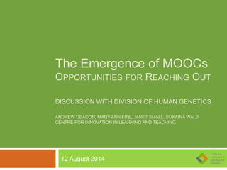 The Emergence of MOOCs
OPPORTUNITIES FOR REACHING OUT
DISCUSSION WITH DIVISION OF HUMAN GENETICS
ANDREW DEACON, MARY-ANN FIFE, JANET SMALL, SUKAINA WALJI
CENTRE FOR INNOVATION IN LEARNING AND TEACHING
12 August 2014
 
