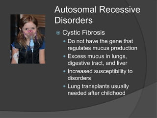 Autosomal Recessive
Disorders
   Cystic Fibrosis
     Do not have the gene that
      regulates mucus production
     Excess mucus in lungs,
      digestive tract, and liver
     Increased susceptibility to
      disorders
     Lung transplants usually
      needed after childhood
 