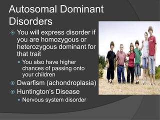 Autosomal Dominant
Disorders
   You will express disorder if
    you are homozygous or
    heterozygous dominant for
    that trait
     You also have higher
     chances of passing onto
     your children
 Dwarfism (achondroplasia)
 Huntington’s Disease
     Nervous system disorder
 