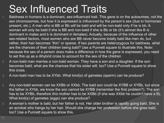 Sex Influenced Traits
1.   Baldness in humans is a dominant, sex-influenced trait. This gene is on the autosomes, not the
     sex chromosomes, but how it is expressed is influenced by the person’s sex (due to hormones
     present, etc.). A man who is BB or Bb will be bald and will be non-bald only if he is bb. A
     woman will only be bald if she is BB and non-bald if she is Bb or bb (it’s almost like B is
     dominant in males and b is dominant in females). Actually, because of the influence of other
     sex-related factors, most women who are BB never become totally bald like men do, but
     rather, their hair becomes “thin” or sparse. If two parents are heterozygous for baldness, what
     are the chances of their children being bald? Use a Punnett square to illustrate this. Note:
     because the sex of a person does make a difference in how the gene is expressed, you need
     to set this up as a dihybrid cross to account for the sex of the children
2.   A non-bald man marries a non-bald woman. They have a son and a daughter. If the son
     becomes bald, what are the chances that his sister will, too? Use a Punnett square to show
     this cross.
3.   A non-bald man has to be XYbb. What kind(s) of gametes (sperm) can he produce?

4.   Any non-bald woman can be XXBb or XXbb. The bald son could be XYBB or XYBb, but since
     the father is XYbb, we know the son cannot be XYBB (remember the first problem?). The son
     has to be XYBb, therefore this mother has to be XXBb (if she was XXbb he couldn't have a B).
     What kind(s) of gametes (eggs) can she produce?
5.   A woman’s mother is bald, but her father is not. Her older brother is rapidly going bald. She is
     an acrobat who hangs by her hair. Should she change her profession before she goes bald,
     too? Use a Punnett square to show this.
6.
 
