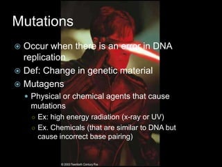 Mutations
 Occur when there is an error in DNA
  replication
 Def: Change in genetic material
 Mutagens
     Physical or chemical agents that cause
     mutations
      ○ Ex: high energy radiation (x-ray or UV)
      ○ Ex. Chemicals (that are similar to DNA but
       cause incorrect base pairing)
 