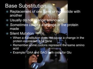 Base Substitution
 Replacement of one base or nucleotide with
  another
 Usually do not change amino acid
 Sometimes causes a change in the protein
  made
 Silent Mutation
     When a substitution does not cause a change in the
      protein expressed by a gene
     Remember some codons represent the same amino
      acid
     Example: GAA and GAG both code for Glu
 