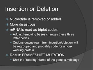 Insertion or Deletion
 Nucleotide is removed or added
 More disastrous
 mRNA is read as triplet codes
     Adding/removing bases changes these three
      letter codes
     Codons downstream from insertion/deletion will
      be regrouped and probably code for a non-
      working protein
   Result: FRAMESHIFT MUTATION
     Shift the “reading” frame of the genetic message
 