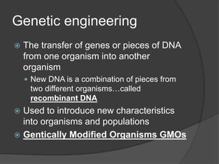 Genetic engineering
   The transfer of genes or pieces of DNA
    from one organism into another
    organism
     New DNA is a combination of pieces from
     two different organisms…called
     recombinant DNA
 Used to introduce new characteristics
  into organisms and populations
 Gentically Modified Organisms GMOs
 
