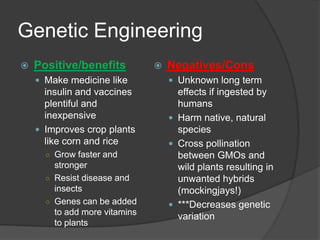Genetic Engineering
   Positive/benefits             Negatives/Cons
     Make medicine like            Unknown long term
      insulin and vaccines           effects if ingested by
      plentiful and                  humans
      inexpensive                   Harm native, natural
     Improves crop plants           species
      like corn and rice            Cross pollination
      ○ Grow faster and              between GMOs and
        stronger                     wild plants resulting in
      ○ Resist disease and           unwanted hybrids
        insects                      (mockingjays!)
      ○ Genes can be added          ***Decreases genetic
        to add more vitamins
                                     variation
        to plants
 