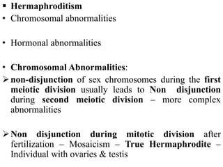  Hermaphroditism
• Chromosomal abnormalities
• Hormonal abnormalities
• Chromosomal Abnormalities:
non-disjunction of sex chromosomes during the first
meiotic division usually leads to Non disjunction
during second meiotic division – more complex
abnormalities
Non disjunction during mitotic division after
fertilization – Mosaicism – True Hermaphrodite –
Individual with ovaries & testis
 