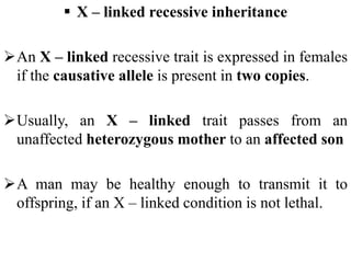  X – linked recessive inheritance
An X – linked recessive trait is expressed in females
if the causative allele is present in two copies.
Usually, an X – linked trait passes from an
unaffected heterozygous mother to an affected son
A man may be healthy enough to transmit it to
offspring, if an X – linked condition is not lethal.
 