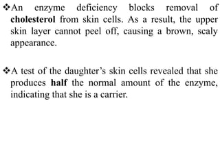 An enzyme deficiency blocks removal of
cholesterol from skin cells. As a result, the upper
skin layer cannot peel off, causing a brown, scaly
appearance.
A test of the daughter’s skin cells revealed that she
produces half the normal amount of the enzyme,
indicating that she is a carrier.
 