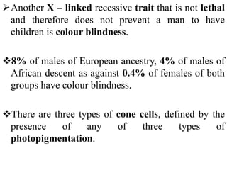 Another X – linked recessive trait that is not lethal
and therefore does not prevent a man to have
children is colour blindness.
8% of males of European ancestry, 4% of males of
African descent as against 0.4% of females of both
groups have colour blindness.
There are three types of cone cells, defined by the
presence of any of three types of
photopigmentation.
 