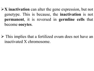 X inactivation can alter the gene expression, but not
genetype. This is because, the inactivation is not
permanent, it is reversed in germline cells that
become oocytes.
 This implies that a fertilized ovum does not have an
inactivated X chromosome.
 
