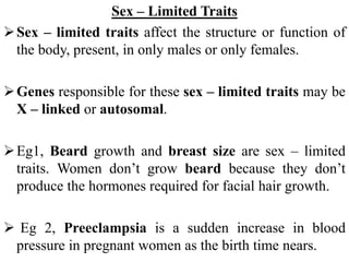 Sex – Limited Traits
Sex – limited traits affect the structure or function of
the body, present, in only males or only females.
Genes responsible for these sex – limited traits may be
X – linked or autosomal.
Eg1, Beard growth and breast size are sex – limited
traits. Women don’t grow beard because they don’t
produce the hormones required for facial hair growth.
 Eg 2, Preeclampsia is a sudden increase in blood
pressure in pregnant women as the birth time nears.
 