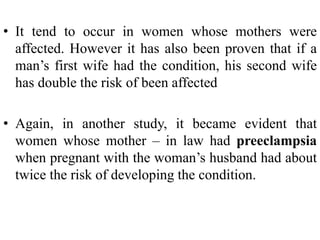 • It tend to occur in women whose mothers were
affected. However it has also been proven that if a
man’s first wife had the condition, his second wife
has double the risk of been affected
• Again, in another study, it became evident that
women whose mother – in law had preeclampsia
when pregnant with the woman’s husband had about
twice the risk of developing the condition.
 