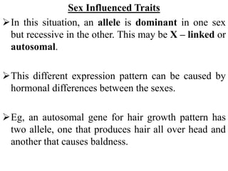 Sex Influenced Traits
In this situation, an allele is dominant in one sex
but recessive in the other. This may be X – linked or
autosomal.
This different expression pattern can be caused by
hormonal differences between the sexes.
Eg, an autosomal gene for hair growth pattern has
two allele, one that produces hair all over head and
another that causes baldness.
 