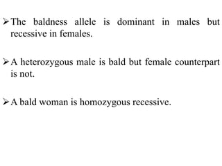 The baldness allele is dominant in males but
recessive in females.
A heterozygous male is bald but female counterpart
is not.
A bald woman is homozygous recessive.
 