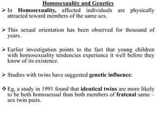 Homosexuality and Genetics
 In Homosexuality, affected individuals are physically
attracted toward members of the same sex.
 This sexual orientation has been observed for thousand of
years.
 Earlier investigation points to the fact that young children
with homosexuality tendencies experience it well before they
know of its existence.
 Studies with twins have suggested genetic influence:
Eg, a study in 1991 found that identical twins are more likely
to be both homosexual than both members of fratenal same –
sex twin pairs.
 