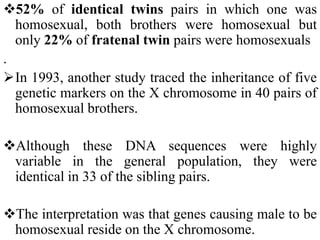52% of identical twins pairs in which one was
homosexual, both brothers were homosexual but
only 22% of fratenal twin pairs were homosexuals
.
In 1993, another study traced the inheritance of five
genetic markers on the X chromosome in 40 pairs of
homosexual brothers.
Although these DNA sequences were highly
variable in the general population, they were
identical in 33 of the sibling pairs.
The interpretation was that genes causing male to be
homosexual reside on the X chromosome.
 